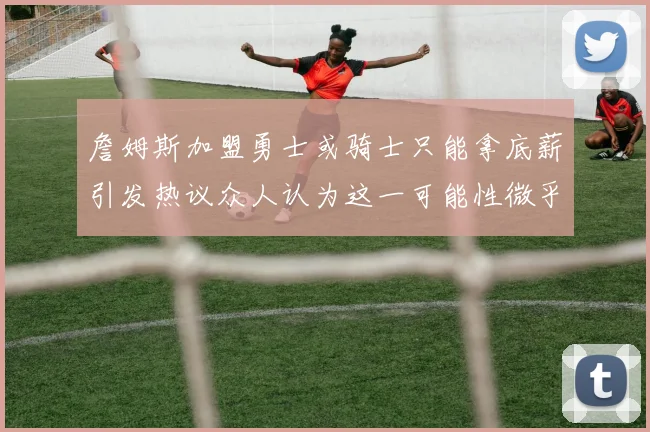 詹姆斯加盟勇士或骑士只能拿底薪引发热议众人认为这一可能性微乎其微