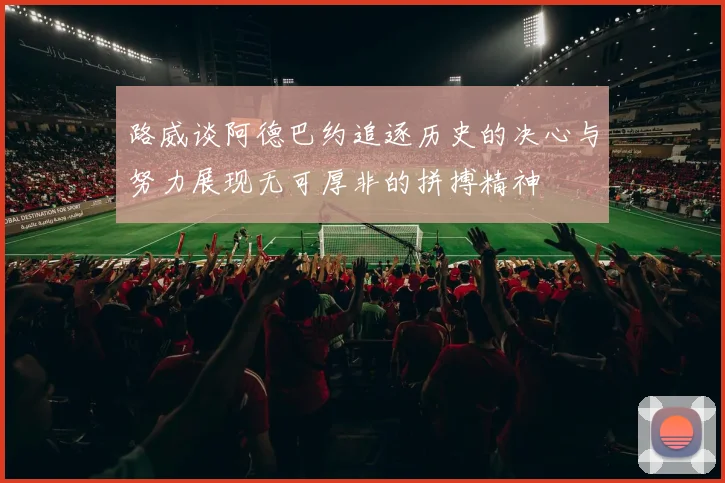 路威谈阿德巴约追逐历史的决心与努力展现无可厚非的拼搏精神