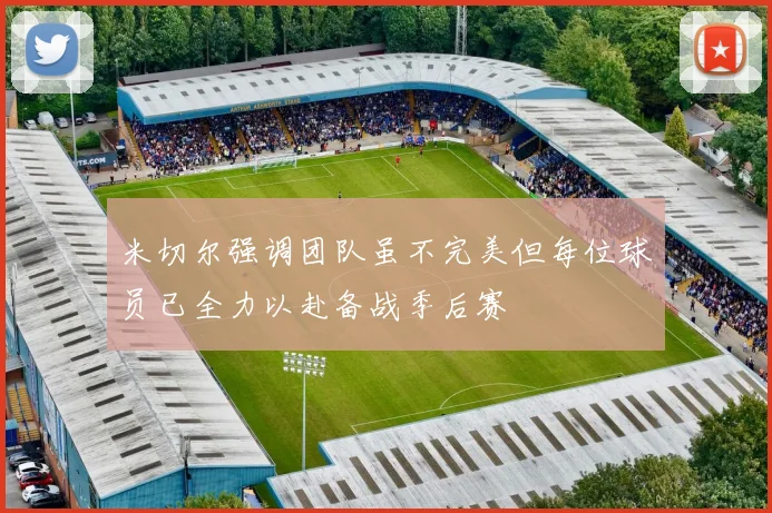 米切尔强调团队虽不完美但每位球员已全力以赴备战季后赛