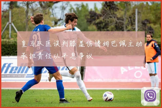 皇马队医误判膝盖伤情姆巴佩主动承担责任以平息争议