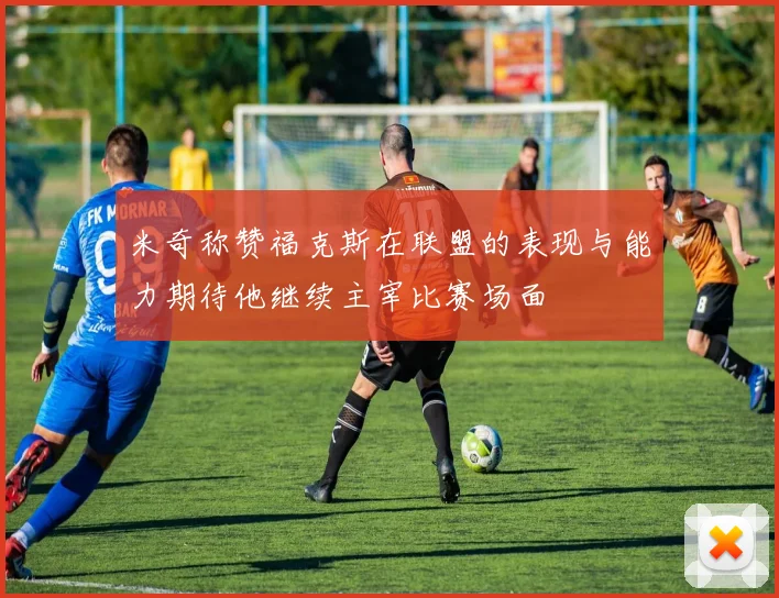 米奇称赞福克斯在联盟的表现与能力期待他继续主宰比赛场面