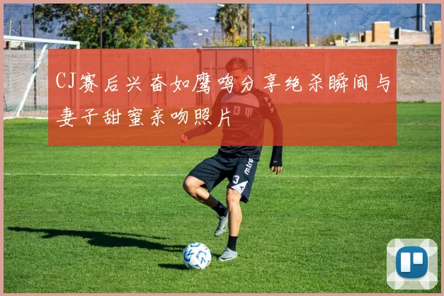 CJ赛后兴奋如鹰鸣分享绝杀瞬间与妻子甜蜜亲吻照片