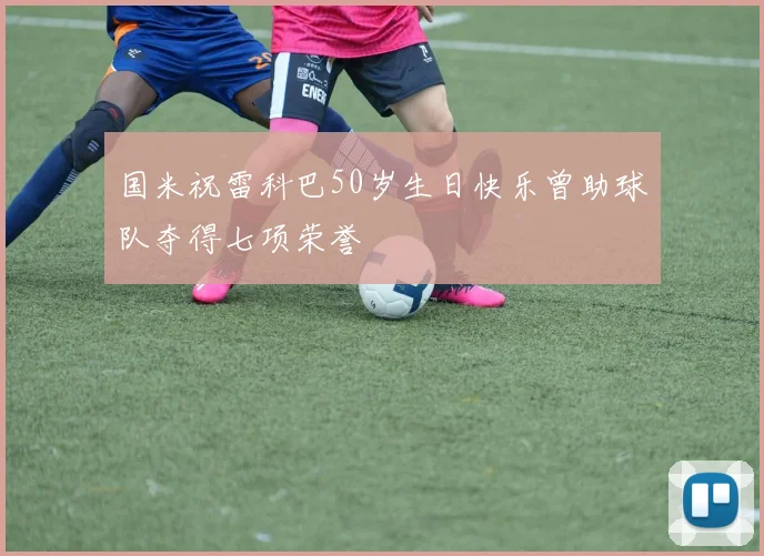 国米祝雷科巴50岁生日快乐曾助球队夺得七项荣誉