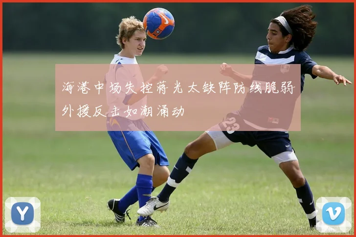 海港中场失控蒋光太缺阵防线脆弱外援反击如潮涌动