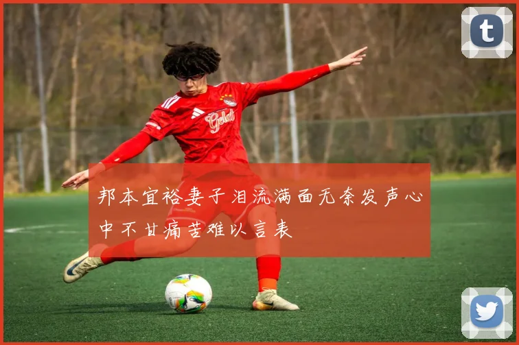 邦本宜裕妻子泪流满面无奈发声心中不甘痛苦难以言表