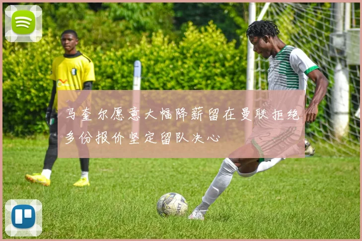 马奎尔愿意大幅降薪留在曼联拒绝多份报价坚定留队决心