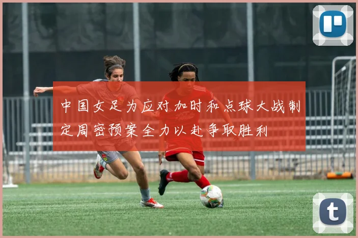 中国女足为应对加时和点球大战制定周密预案全力以赴争取胜利
