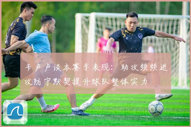卡卢卢谈本赛季表现：助攻频频进攻防守默契提升球队整体实力