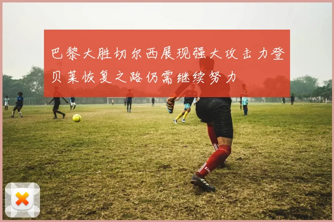 巴黎大胜切尔西展现强大攻击力登贝莱恢复之路仍需继续努力