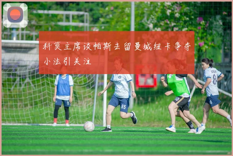 科莫主席谈帕斯去留曼城纽卡争夺小法引关注