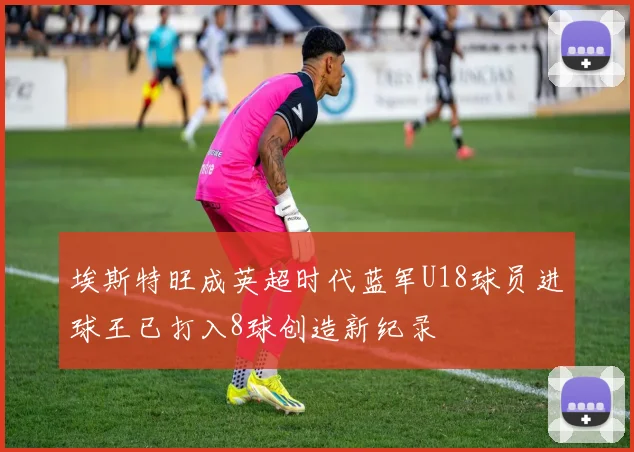 埃斯特旺成英超时代蓝军U18球员进球王已打入8球创造新纪录