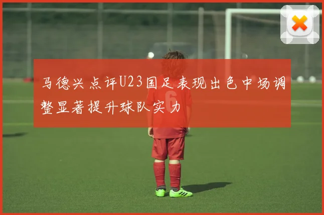 马德兴点评U23国足表现出色中场调整显著提升球队实力