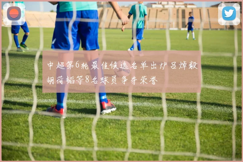 中超第6轮最佳候选名单出炉吕焯毅胡荷韬等8名球员争夺荣誉