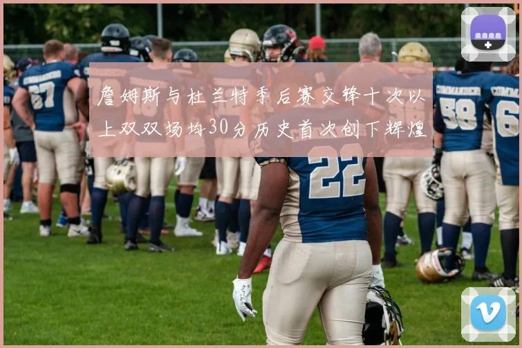 詹姆斯与杜兰特季后赛交锋十次以上双双场均30分历史首次创下辉煌纪录