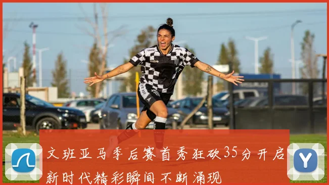 文班亚马季后赛首秀狂砍35分开启新时代精彩瞬间不断涌现