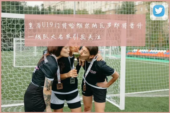 皇马U19门将哈维尔纳瓦罗即将晋升一线队大名单引发关注