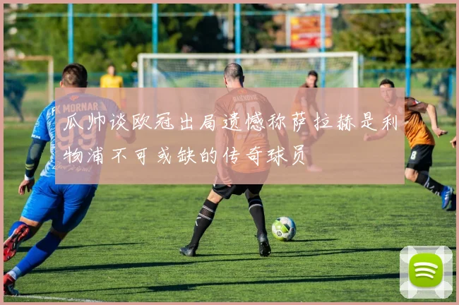 瓜帅谈欧冠出局遗憾称萨拉赫是利物浦不可或缺的传奇球员