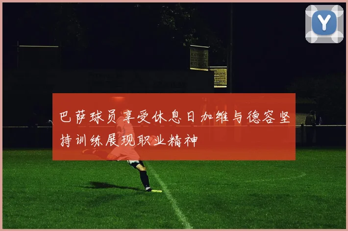 巴萨球员享受休息日加维与德容坚持训练展现职业精神