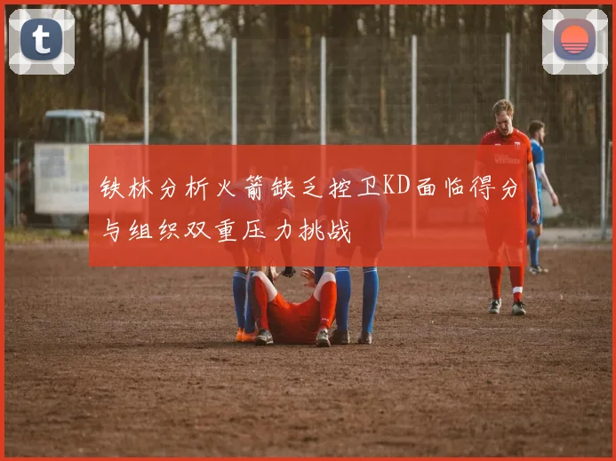 铁林分析火箭缺乏控卫KD面临得分与组织双重压力挑战